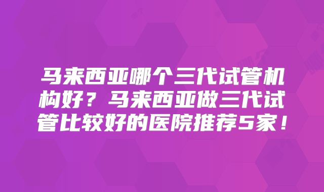 马来西亚哪个三代试管机构好?马来西亚做三代试管比较好的医院推荐5家!