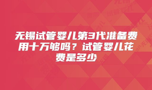 无锡试管婴儿第3代准备费用十万够吗?试管婴儿花费是多少