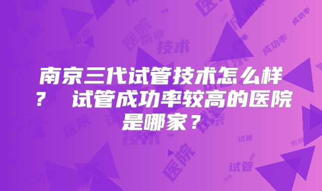 南京三代试管技术怎么样？ 试管成功率较高的医院是哪家？