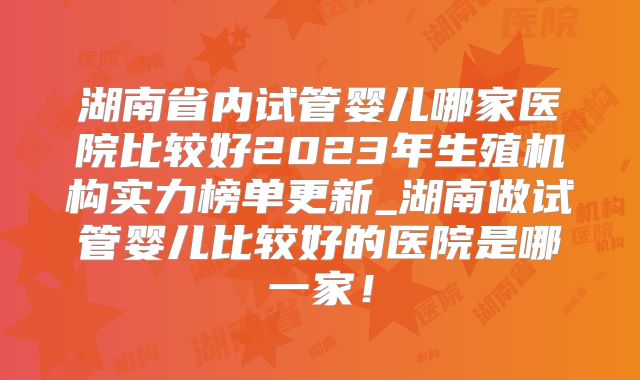 湖南省内试管婴儿哪家医院比较好2023年生殖机构实力榜单更新_湖南做试管婴儿比较好的医院是哪一家!