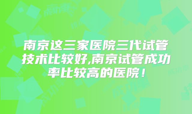南京这三家医院三代试管技术比较好,南京试管成功率比较高的医院！