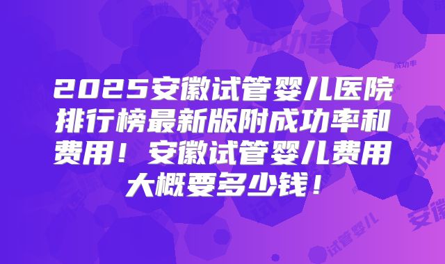 2025安徽试管婴儿医院排行榜最新版附成功率和费用!安徽试管婴儿费用大概要多少钱!