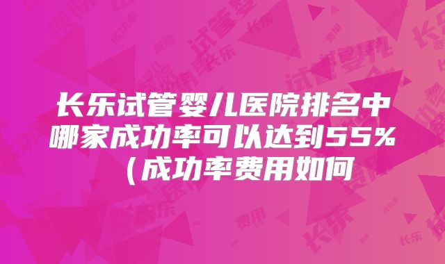 长乐试管婴儿医院排名中哪家成功率可以达到55%（成功率费用如何