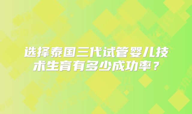 选择泰国三代试管婴儿技术生育有多少成功率？