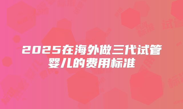 2025在海外做三代试管婴儿的费用标准