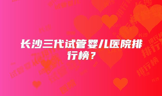 长沙三代试管婴儿医院排行榜?