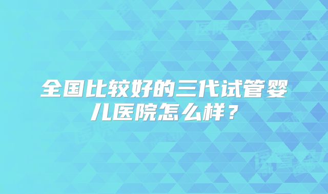 全国比较好的三代试管婴儿医院怎么样?