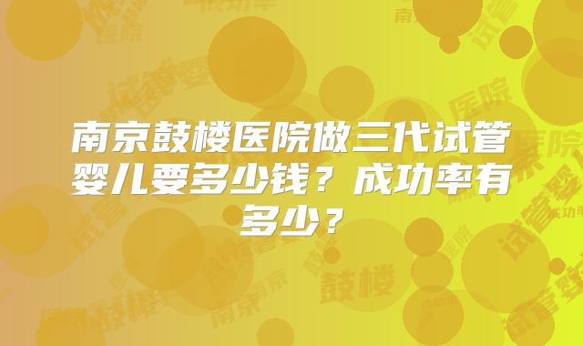 南京鼓楼医院做三代试管婴儿要多少钱?成功率有多少?