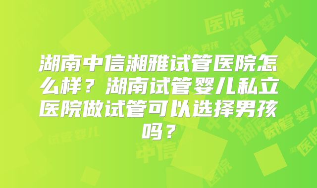 湖南中信湘雅试管医院怎么样？湖南试管婴儿私立医院做试管可以选择男孩吗？