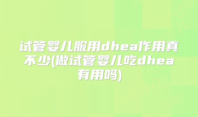 试管婴儿服用dhea作用真不少(做试管婴儿吃dhea有用吗)