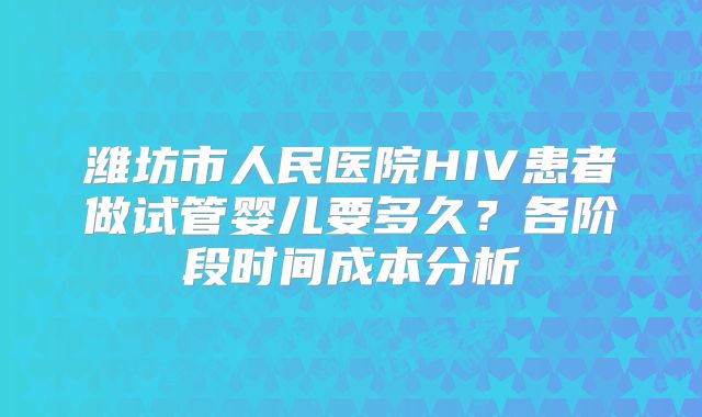 潍坊市人民医院HIV患者做试管婴儿要多久？各阶段时间成本分析