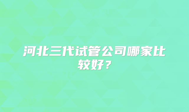河北三代试管公司哪家比较好？