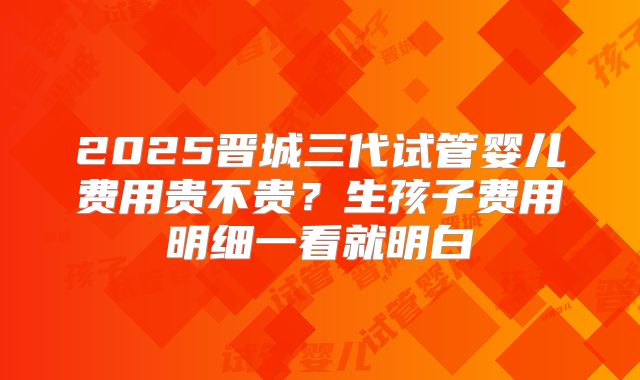 2025晋城三代试管婴儿费用贵不贵？生孩子费用明细一看就明白