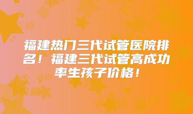 福建热门三代试管医院排名！福建三代试管高成功率生孩子价格！