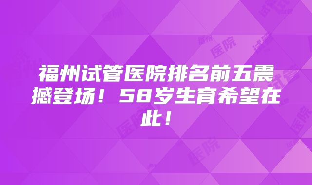 福州试管医院排名前五震撼登场！58岁生育希望在此！