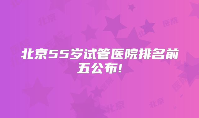 北京55岁试管医院排名前五公布!