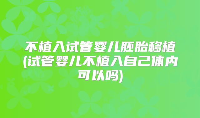 不植入试管婴儿胚胎移植(试管婴儿不植入自己体内可以吗)