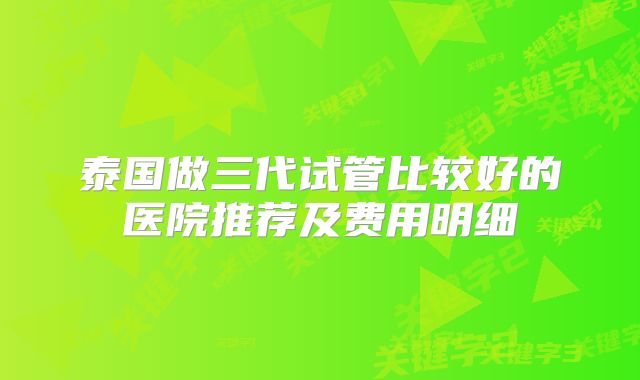 泰国做三代试管比较好的医院推荐及费用明细