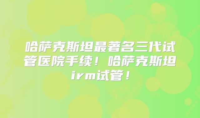 哈萨克斯坦最著名三代试管医院手续！哈萨克斯坦irm试管！