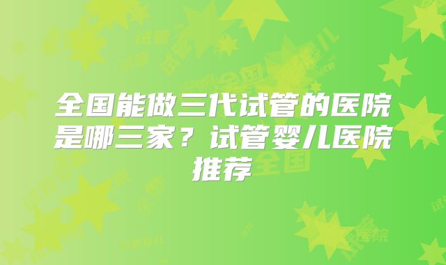 全国能做三代试管的医院是哪三家？试管婴儿医院推荐