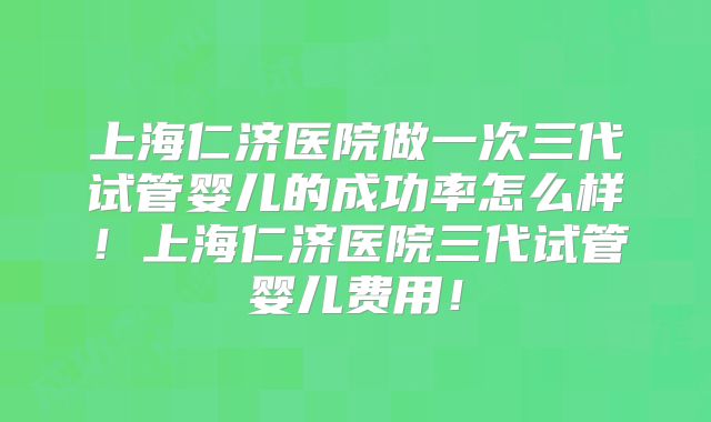 上海仁济医院做一次三代试管婴儿的成功率怎么样！上海仁济医院三代试管婴儿费用！