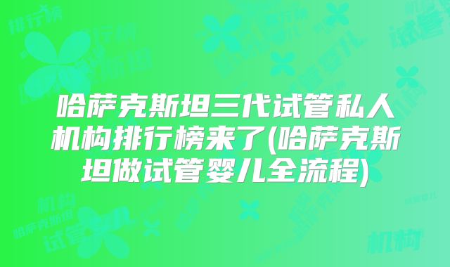 哈萨克斯坦三代试管私人机构排行榜来了(哈萨克斯坦做试管婴儿全流程)