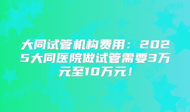 大同试管机构费用：2025大同医院做试管需要3万元至10万元！