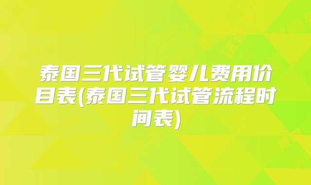 泰国三代试管婴儿费用价目表(泰国三代试管流程时间表)