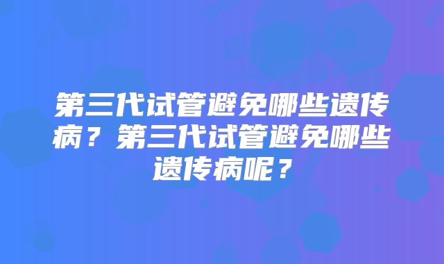 第三代试管避免哪些遗传病？第三代试管避免哪些遗传病呢？