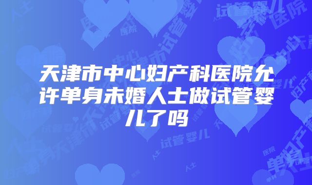 天津市中心妇产科医院允许单身未婚人士做试管婴儿了吗
