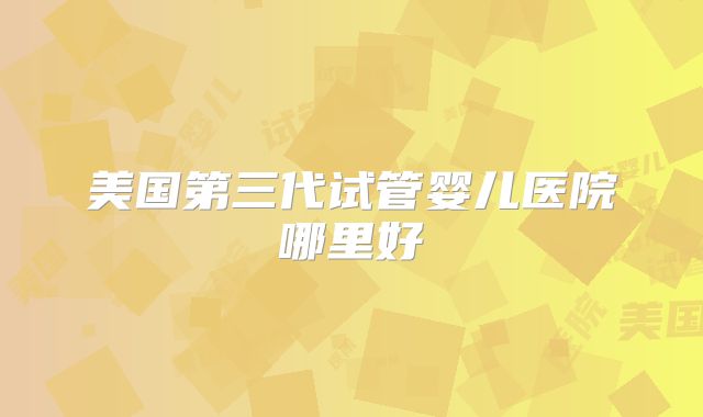 美国第三代试管婴儿医院哪里好