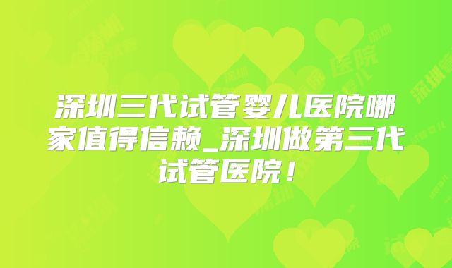 深圳三代试管婴儿医院哪家值得信赖_深圳做第三代试管医院！
