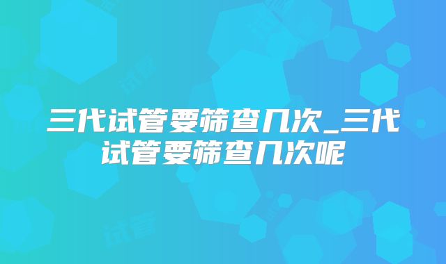 三代试管要筛查几次_三代试管要筛查几次呢
