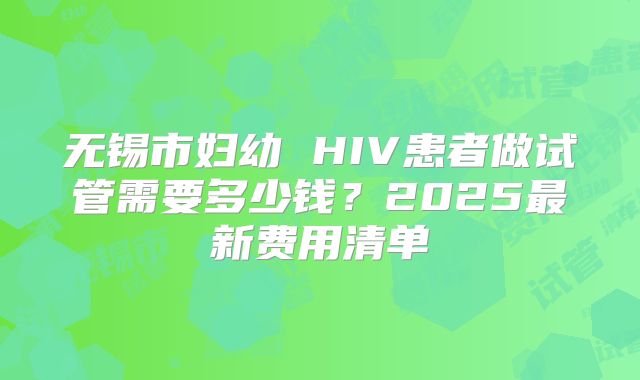 无锡市妇幼 HIV患者做试管需要多少钱？2025最新费用清单