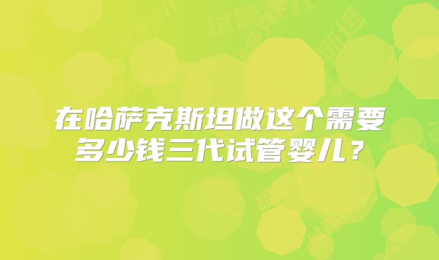 在哈萨克斯坦做这个需要多少钱三代试管婴儿？