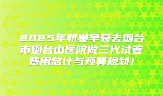 2025年卵巢早衰去烟台市烟台山医院做三代试管费用总计与预算规划!