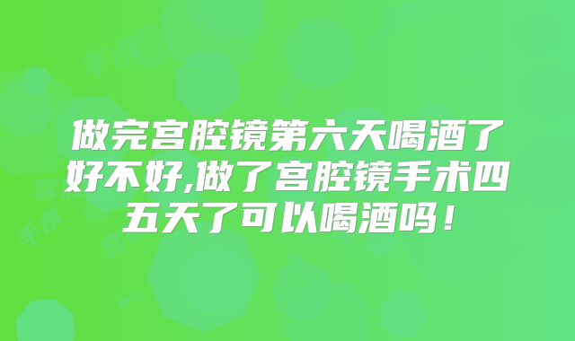做完宫腔镜第六天喝酒了好不好,做了宫腔镜手术四五天了可以喝酒吗！