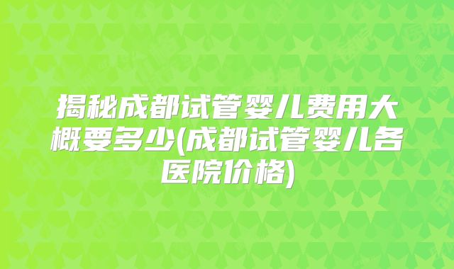揭秘成都试管婴儿费用大概要多少(成都试管婴儿各医院价格)