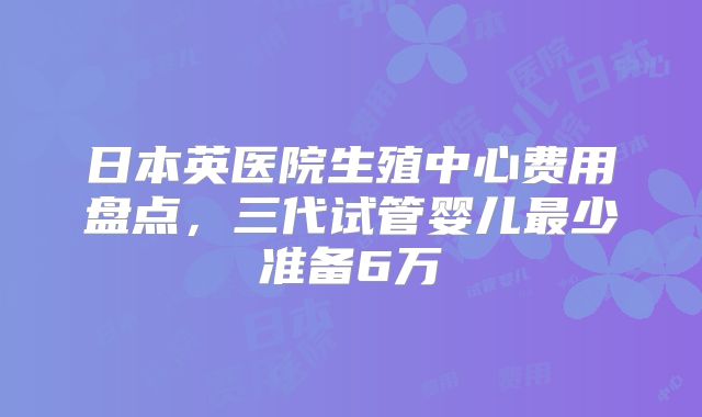 日本英医院生殖中心费用盘点，三代试管婴儿最少准备6万