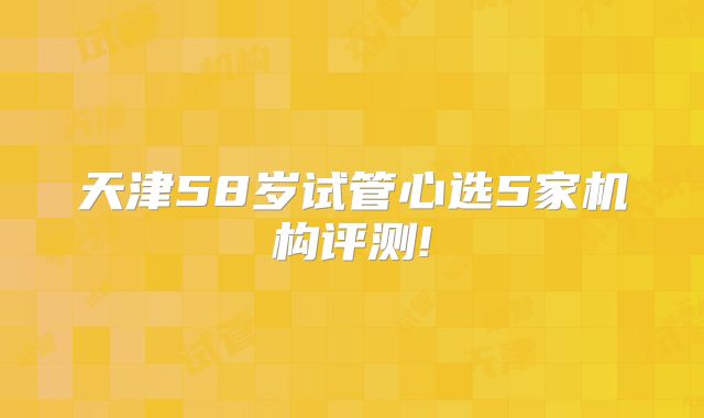 天津58岁试管心选5家机构评测!