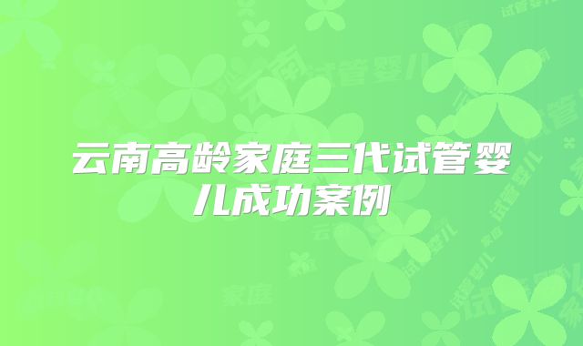 云南高龄家庭三代试管婴儿成功案例