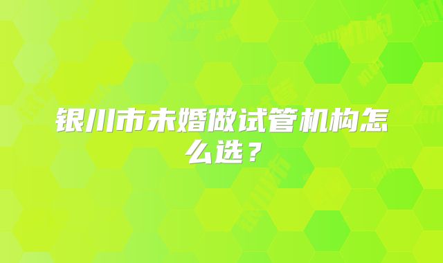 银川市未婚做试管机构怎么选？