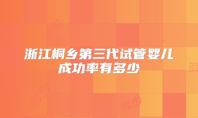 浙江桐乡第三代试管婴儿成功率有多少