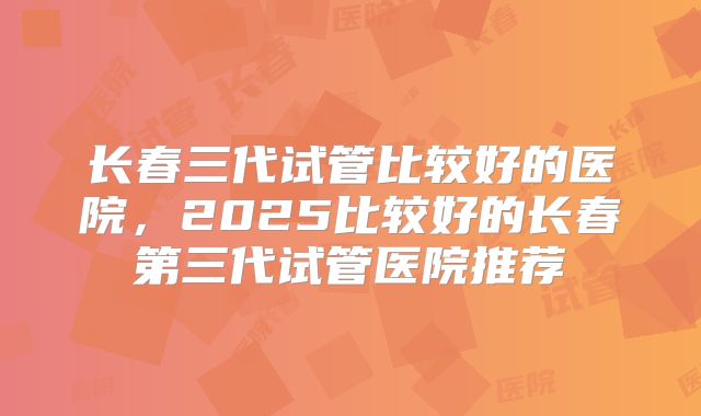 长春三代试管比较好的医院,2025比较好的长春第三代试管医院推荐