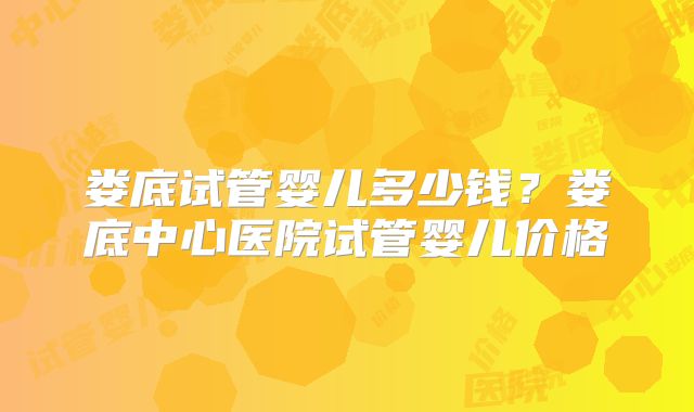 娄底试管婴儿多少钱？娄底中心医院试管婴儿价格