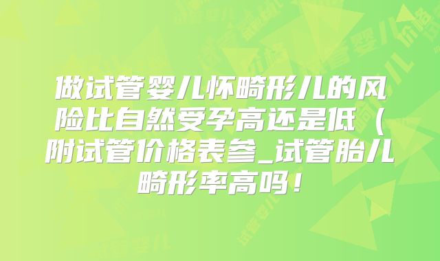 做试管婴儿怀畸形儿的风险比自然受孕高还是低（附试管价格表参_试管胎儿畸形率高吗！