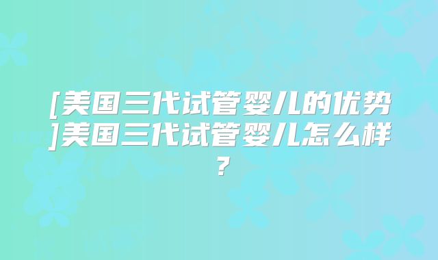 [美国三代试管婴儿的优势]美国三代试管婴儿怎么样？