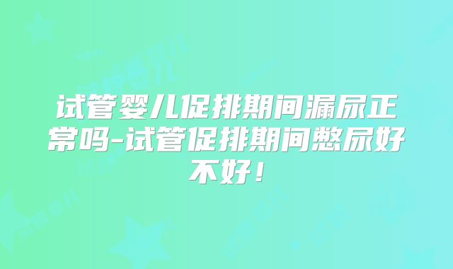 试管婴儿促排期间漏尿正常吗-试管促排期间憋尿好不好！