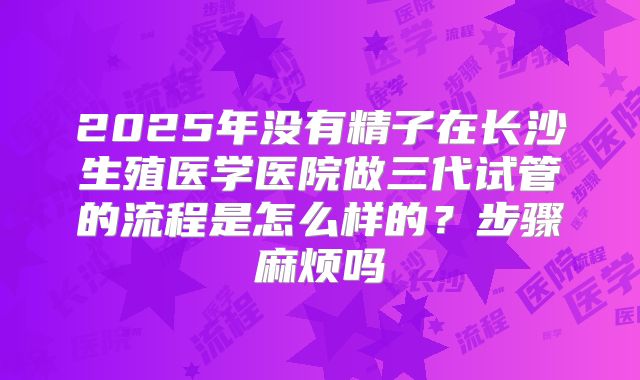 2025年没有精子在长沙生殖医学医院做三代试管的流程是怎么样的?步骤麻烦吗
