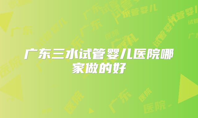 广东三水试管婴儿医院哪家做的好